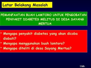 18
ݺߣ
Latar Belakang Masalah
PEMANFAATAN BUAH LAMTORO UNTUK PENGOBATAN
PENYAKIT DIABETES MELITUS DI DESA SAYANG
MERTUA
• Mengapa penyakit diabetes yang akan dicoba
diobati?
• Mengapa menggunakan buah lamtoro?
• Mengapa diteliti di desa Sayang Mertua?
 
