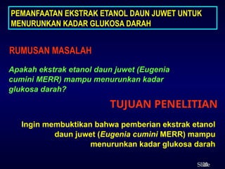 20
ݺߣ
TUJUAN PENELITIAN
RUMUSAN MASALAH
Apakah ekstrak etanol daun juwet (Eugenia
cumini MERR) mampu menurunkan kadar
glukosa darah?
Ingin membuktikan bahwa pemberian ekstrak etanol
daun juwet (Eugenia cumini MERR) mampu
menurunkan kadar glukosa darah
PEMANFAATAN EKSTRAK ETANOL DAUN JUWET UNTUK
MENURUNKAN KADAR GLUKOSA DARAH
 
