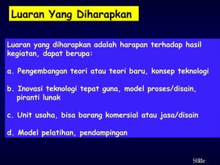 21
ݺߣ
Luaran Yang Diharapkan
Luaran yang diharapkan adalah harapan terhadap hasil
kegiatan, dapat berupa:
a. Pengembangan teori atau teori baru, konsep teknologi
b. Inovasi teknologi tepat guna, model proses/disain,
piranti lunak
c. Unit usaha, bisa barang komersial atau jasa/disain
d. Model pelatihan, pendampingan
 
