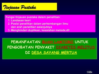 23
ݺߣ
Tinjauan Pustaka
Fungsi tinjauan pustaka dalam penelitian:
1. Landasan teori
2. Posisi penelitian dalam perkembangan ilmu
dan arah penelitian selanjutnya
3. Menghindari duplikasi, kesalahan metode,dll
PEMANFAATAN BUAH LAMTORO UNTUK
PENGOBATAN PENYAKIT DIABETES MELITUS
DI DESA SAYANG MERTUA
 