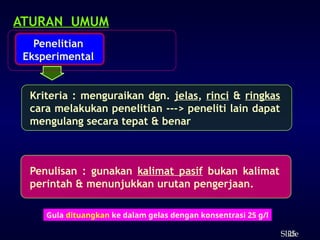 25
ݺߣ
ATURAN UMUM
Penelitian
Eksperimental
Kriteria : menguraikan dgn. jelas, rinci & ringkas
cara melakukan penelitian ---> peneliti lain dapat
mengulang secara tepat & benar
Penulisan : gunakan kalimat pasif bukan kalimat
perintah & menunjukkan urutan pengerjaan.
Gula dituangkan ke dalam gelas dengan konsentrasi 25 g/l
 