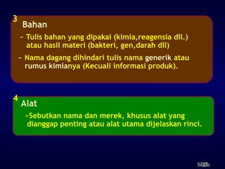 27
ݺߣ
Bahan
3
~ Tulis bahan yang dipakai (kimia,reagensia dll.)
atau hasil materi (bakteri, gen,darah dll)
~ Nama dagang dihindari tulis nama generik atau
rumus kimianya (Kecuali informasi produk).
Alat
4
~Sebutkan nama dan merek, khusus alat yang
dianggap penting atau alat utama dijelaskan rinci.
 