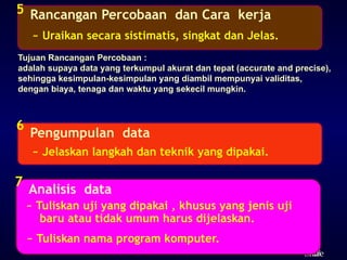 28
ݺߣ
Rancangan Percobaan dan Cara kerja
5
~ Uraikan secara sistimatis, singkat dan Jelas.
Pengumpulan data
6
~ Jelaskan langkah dan teknik yang dipakai.
Analisis data
7
~ Tuliskan nama program komputer.
~ Tuliskan uji yang dipakai , khusus yang jenis uji
baru atau tidak umum harus dijelaskan.
Tujuan Rancangan Percobaan :
adalah supaya data yang terkumpul akurat dan tepat (accurate and precise),
sehingga kesimpulan-kesimpulan yang diambil mempunyai validitas,
dengan biaya, tenaga dan waktu yang sekecil mungkin.
 