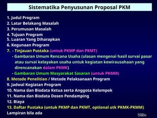 5
ݺߣ
1. Judul Program
2. Latar Belakang Masalah
3. Perumusan Masalah
4. Tujuan Program
5. Luaran Yang Diharapkan
6. Kegunaan Program
7. - Tinjauan Pustaka (untuk PKMP dan PKMT)
- Gambaran Umum Rencana Usaha (ulasan mengenai hasil survai pasar
atau survai kelayakan usaha untuk kegiatan kewirausahaan yang
direncanakan dalam PKMK)
- Gambaran Umum Masyarakat Sasaran (untuk PKMM)
8. Metode Penelitian / Metode Pelaksanaan Program
9. Jadwal Kegiatan Program
10. Nama dan Biodata Ketua serta Anggota Kelompok
11. Nama dan Biodata Dosen Pendamping
12. Biaya
13. Daftar Pustaka (untuk PKMP dan PKMT, optional utk PKMK-PKMM)
Lampiran bila ada
Sistematika Penyusunan Proposal PKM
 