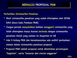 8
ݺߣ
Perhatikan Sistematika Penulisan
 Ikuti sistematika penulisan yang sudah ditetapkan oleh DP2M
Dikti (baca buku Panduan PKM)
 Jangan pernah menyalahkan bahkan mengganti sistematika yang
telah ditetapkan hanya karena berbeda dengan sistematika
penulisan ilmiah yang selama ini diajarkan di UB
 Ada 4 bidang PKM dan konsekuensinya ada sedikit perbedaan
elemen dalam sistematika penulisan proposal
 Proposal PKM adalah proposal untuk dimintakan persetujuan
“kegiatan”, serta “besaran dan rincian anggaran”
MENULIS PROPOSAL PKM
 