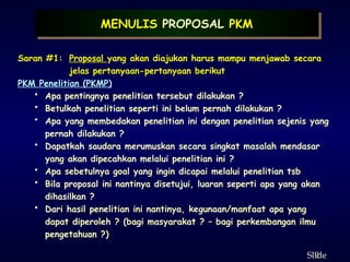 9
ݺߣ
Saran #1: Proposal yang akan diajukan harus mampu menjawab secara
jelas pertanyaan-pertanyaan berikut
PKM Penelitian (PKMP)
• Apa pentingnya penelitian tersebut dilakukan ?
• Betulkah penelitian seperti ini belum pernah dilakukan ?
• Apa yang membedakan penelitian ini dengan penelitian sejenis yang
pernah dilakukan ?
• Dapatkah saudara merumuskan secara singkat masalah mendasar
yang akan dipecahkan melalui penelitian ini ?
• Apa sebetulnya goal yang ingin dicapai melalui penelitian tsb
• Bila proposal ini nantinya disetujui, luaran seperti apa yang akan
dihasilkan ?
• Dari hasil penelitian ini nantinya, kegunaan/manfaat apa yang
dapat diperoleh ? (bagi masyarakat ? – bagi perkembangan ilmu
pengetahuan ?)
MENULIS PROPOSAL PKM
 