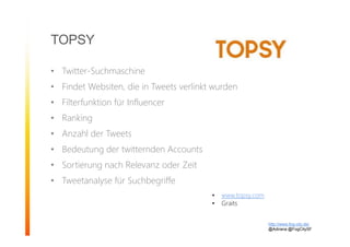 TOPSY
• Twitter-Suchmaschine
• Findet Websiten, die in Tweets verlinkt wurden
• Filterfunktion für Influencer
• Ranking
• Anzahl der Tweets
• Bedeutung der twitternden Accounts
• Sortierung nach Relevanz oder Zeit
• Tweetanalyse für Suchbegriffe
http://www.fog-city.de/
@Adirana @FogCitySF
• www.topsy.com
• Graits
 