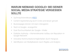 WARUM NIEMAND GOOGLE+ BEI SEINER
SOCIAL MEDIA STRATEGIE VERGESSEN
SOLLTE
• Suchmaschinenrelevanz #SEO
• Content Segmentierung durch Circles wird besser genutzt
• Businesspages können mit Usern interagieren
• Noch ist Google+ anzeigenfrei
• Gute Durchsuchbarkeit der Google+ Inhalte
• Publisher Authority = themenrelevanter Aufbau von Reputation im
Google-Netzwerk
• Innovative Kommunikationsmöglichkeiten durch Hangouts
• Identifikation von Multiplikatoren durch Ripples und Analytics
http://www.fog-city.de/
@Adirana @FogCitySF
 