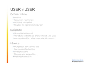 USER ≠ USER
Zuhörer / Listener
• Liest mit
• Konsumiert Nachrichten
• Gibt diese nicht weiter
• Nutzt sie für eigene Entscheidungen
Multiplikator
• Nimmt Nachrichten auf
• Wertet und verbreitet sie (Share, Retweet, Like, usw.)
• Kommentiert nicht / selten – nur reine Information
Influencer
• Multiplikator, dem vertraut wird
• Kommentiert Nachrichten
• Inhaltsproduzent
• Meinung wird aufgegriffen
• Meinungsführerschaft
http://www.fog-city.de/
@Adirana @FogCitySF
 