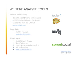 WEITERE ANALYSE TOOLS
Radian 6 (Marktführer)
• Startet bei 600 $/Monat (inkl. ein User).
• +10.000 Treffer / Monat = Extrakosten
• Zusätzliche User: 100 $/Monat
• www.radian6.com
Raven Tools
• Ab 99 $ / Monat
• www.raventools.com
Sprout Social
• Social Network Analyse
• Team Funktionen
• Interne Kommunikation möglich
• Ab 59 $ / Monat
• www.sproutsocial.com
http://www.fog-city.de/
@Adirana @FogCitySF
 