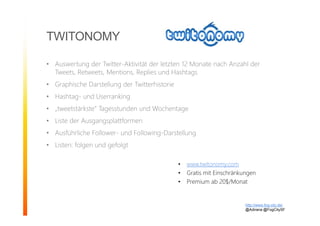 TWITONOMY
• Auswertung der Twitter-Aktivität der letzten 12 Monate nach Anzahl der
Tweets, Retweets, Mentions, Replies und Hashtags
• Graphische Darstellung der Twitterhistorie
• Hashtag- und Userranking
• „tweetstärkste“ Tagesstunden und Wochentage
• Liste der Ausgangsplattformen
• Ausführliche Follower- und Following-Darstellung
• Listen: folgen und gefolgt
http://www.fog-city.de/
@Adirana @FogCitySF
• www.twitonomy.com
• Gratis mit Einschränkungen
• Premium ab 20$/Monat
 