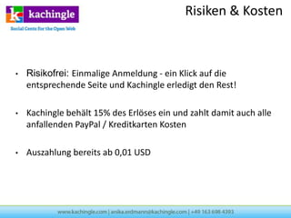 Risiken & Kosten



•   Risikofrei: Einmalige Anmeldung - ein Klick auf die
    entsprechende Seite und Kachingle erledigt den Rest!

•   Kachingle behält 15% des Erlöses ein und zahlt damit auch alle
    anfallenden PayPal / Kreditkarten Kosten

•   Auszahlung bereits ab 0,01 USD
 