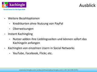 Ausblick

•   Weitere Bezahloptionen
    •   Kreditkarten ohne Nutzung von PayPal
    •   Überweisungen
•   Instant Kachingling
    •   Nutzer adden ihre Lieblingsseiten und können sofort das
        Kachingeln anfangen
•   Kachinglen von einzelnen Usern in Social Networks
    •   YouTube, Facebook, Flickr, etc.
 