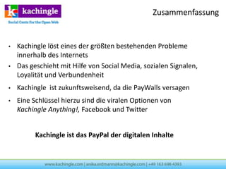 Zusammenfassung


•   Kachingle löst eines der größten bestehenden Probleme
    innerhalb des Internets
•   Das geschieht mit Hilfe von Social Media, sozialen Signalen,
    Loyalität und Verbundenheit
•   Kachingle ist zukunftsweisend, da die PayWalls versagen
•   Eine Schlüssel hierzu sind die viralen Optionen von
    Kachingle Anything!, Facebook und Twitter


          Kachingle ist das PayPal der digitalen Inhalte
 
