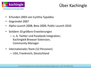 Über Kachingle

• Erfunden 2003 von Cynthia Typaldos
• Gegründet 2007
• Alpha Launch 2008, Beta 2009, Public Launch 2010
• Seitdem 10 größere Erweiterungen
   – u. A. Twitter und Facebook Integration,
     KachingleX Browser Extension,
     Community Manager
• Internationales Team (12 Personen)
   – USA, Frankreich, Deutschland
 