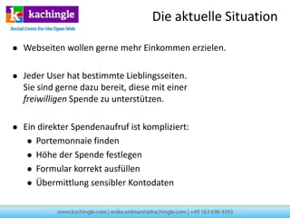 Die aktuelle Situation

   Webseiten wollen gerne mehr Einkommen erzielen.

   Jeder User hat bestimmte Lieblingsseiten.
    Sie sind gerne dazu bereit, diese mit einer
    freiwilligen Spende zu unterstützen.

   Ein direkter Spendenaufruf ist kompliziert:
      Portemonnaie finden

      Höhe der Spende festlegen

      Formular korrekt ausfüllen

      Übermittlung sensibler Kontodaten
 
