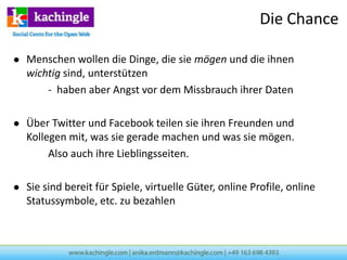 Die Chance

   Menschen wollen die Dinge, die sie mögen und die ihnen
    wichtig sind, unterstützen
        - haben aber Angst vor dem Missbrauch ihrer Daten

   Über Twitter und Facebook teilen sie ihren Freunden und
    Kollegen mit, was sie gerade machen und was sie mögen.
         Also auch ihre Lieblingsseiten.

   Sie sind bereit für Spiele, virtuelle Güter, online Profile, online
    Statussymbole, etc. zu bezahlen
 