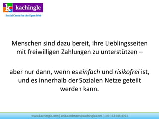 Menschen sind dazu bereit, ihre Lieblingsseiten
 mit freiwilligen Zahlungen zu unterstützen –

aber nur dann, wenn es einfach und risikofrei ist,
  und es innerhalb der Sozialen Netze geteilt
                werden kann.
 