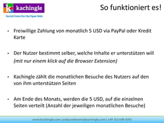 So funktioniert es!

•   Freiwillige Zahlung von monatlich 5 USD via PayPal oder Kredit
    Karte

•   Der Nutzer bestimmt selber, welche Inhalte er unterstützen will
    (mit nur einem klick auf die Browser Extension)

•   Kachingle zählt die monatlichen Besuche des Nutzers auf den
    von ihm unterstützen Seiten

•   Am Ende des Monats, werden die 5 USD, auf die einzelnen
    Seiten verteilt (Anzahl der jeweiligen monatlichen Besuche)
 