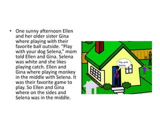 One sunny afternoon Ellen and her older sister Gina where playing with their favorite ball outside. “Play with your dog Selena,” mom told Ellen and Gina. Selena was white and she likes playing catch. Ellen and Gina where playing monkey in the middle with Selena. It was their favorite game to play. So Ellen and Gina where on the sides and Selena was in the middle.   