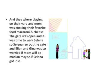 And they where playing on their yard and mom was cooking their favorite food macaroni & cheese. The gate was open and it was time to walk Selena so Selena ran out the gate and Ellen and Gina was so worried if mom will be mad an maybe if Selena got lost.     