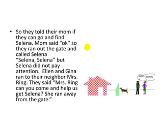 So they told their mom if they can go and find Selena. Mom said “ok” so they ran out the gate and called Selena “Selena, Selena” but Selena did not pay attention.  Ellen and Gina ran to their neighbor Mrs. Ring. They said “Mrs. Ring can you come and help us get Selena? She ran away from the gate.”