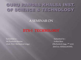 A SEMINAR ON


                     DTS-I Technology
Submitted to:-                            Submitted by:-
Mr.Prashant Sharma                       Aniket Bose
(Asst. Prof. Mechanical engg.)          (Mechanical engg. 7th sem)
                                        (Roll no.-0202meo81005)
 