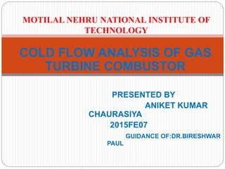 COLD FLOW ANALYSIS OF GAS
TURBINE COMBUSTOR
PRESENTED BY
ANIKET KUMAR
CHAURASIYA
2015FE07
GUIDANCE OF:DR.BIRESHWAR
PAUL
MOTILAL NEHRU NATIONAL INSTITUTE OF
TECHNOLOGY
 