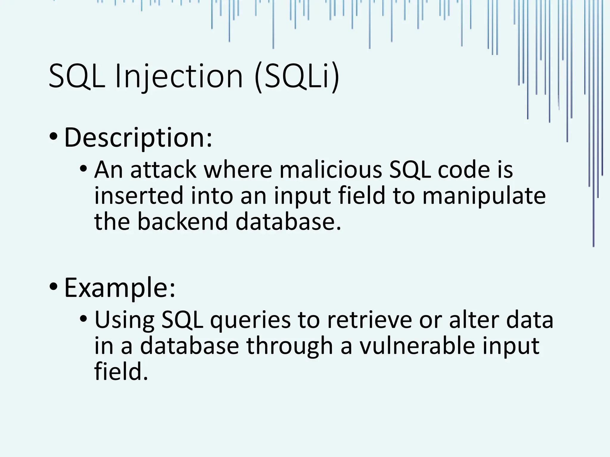 SQL Injection (SQLi) •Description: • An attack where malicious SQL code is inserted into an input field to manipulate the backend database. •Example: • Using SQL queries to retrieve or alter data in a database through a vulnerable input field. 