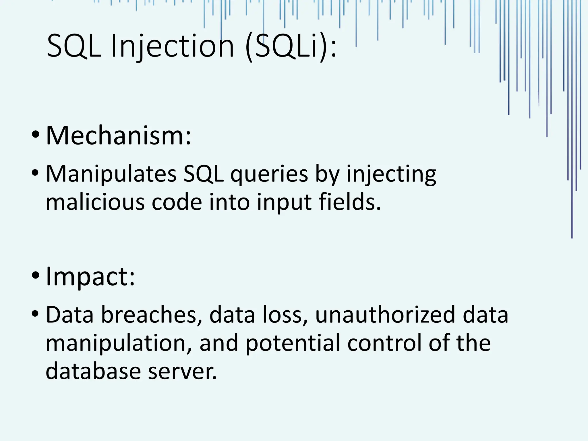 SQL Injection (SQLi): •Mechanism: • Manipulates SQL queries by injecting malicious code into input fields. •Impact: • Data breaches, data loss, unauthorized data manipulation, and potential control of the database server. 