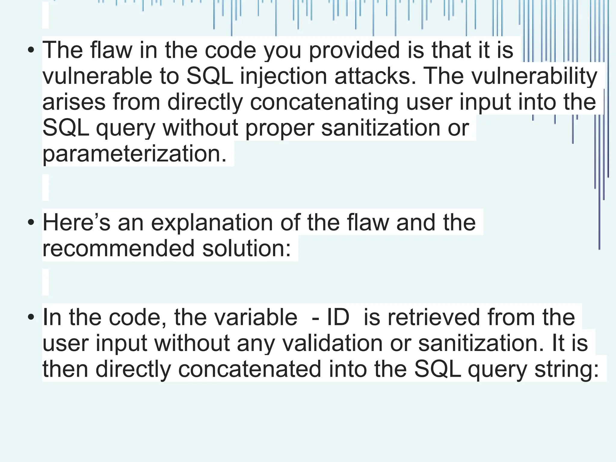 • The flaw in the code you provided is that it is vulnerable to SQL injection attacks. The vulnerability arises from directly concatenating user input into the SQL query without proper sanitization or parameterization. • Here’s an explanation of the flaw and the recommended solution: • In the code, the variable - ID is retrieved from the user input without any validation or sanitization. It is then directly concatenated into the SQL query string: 
