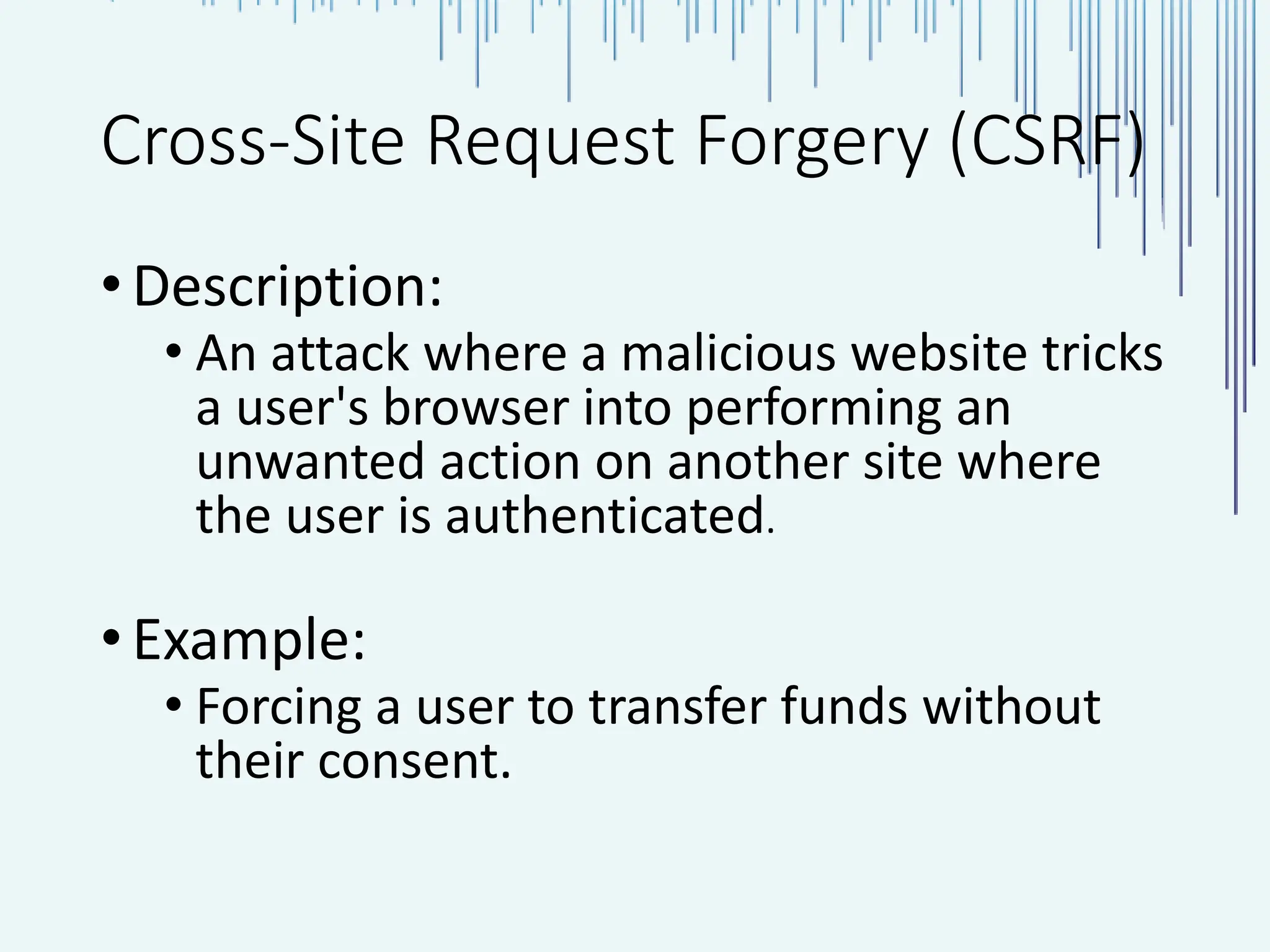 Cross-Site Request Forgery (CSRF) •Description: • An attack where a malicious website tricks a user's browser into performing an unwanted action on another site where the user is authenticated. •Example: • Forcing a user to transfer funds without their consent. 