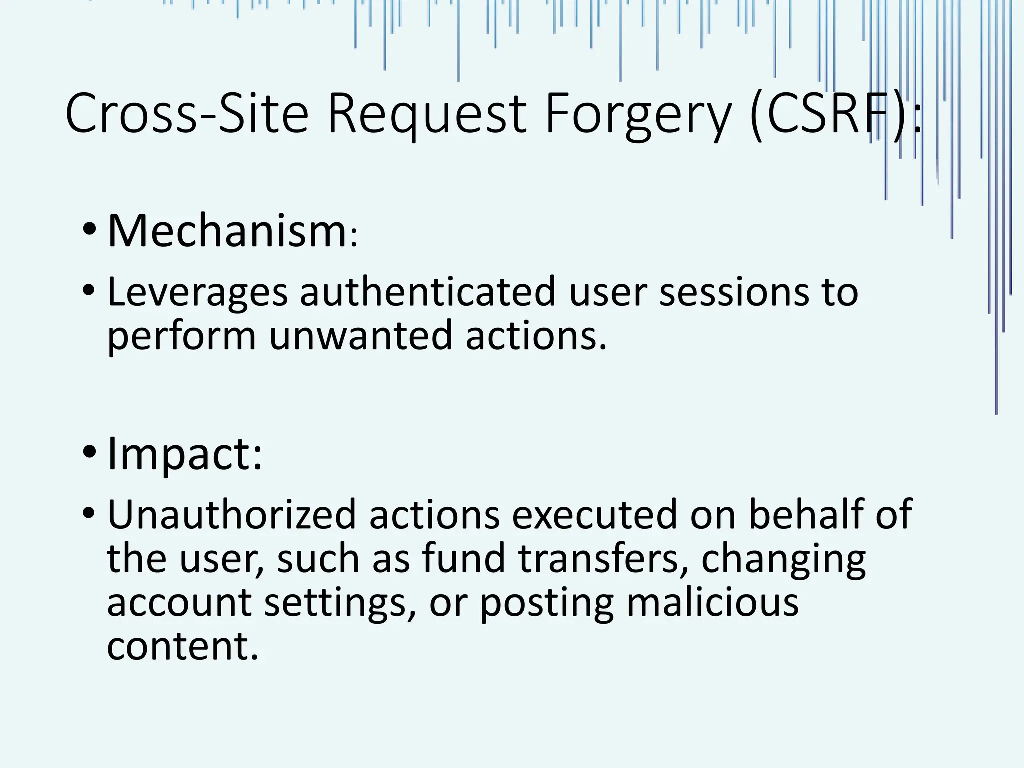Cross-Site Request Forgery (CSRF): •Mechanism: • Leverages authenticated user sessions to perform unwanted actions. •Impact: • Unauthorized actions executed on behalf of the user, such as fund transfers, changing account settings, or posting malicious content. 