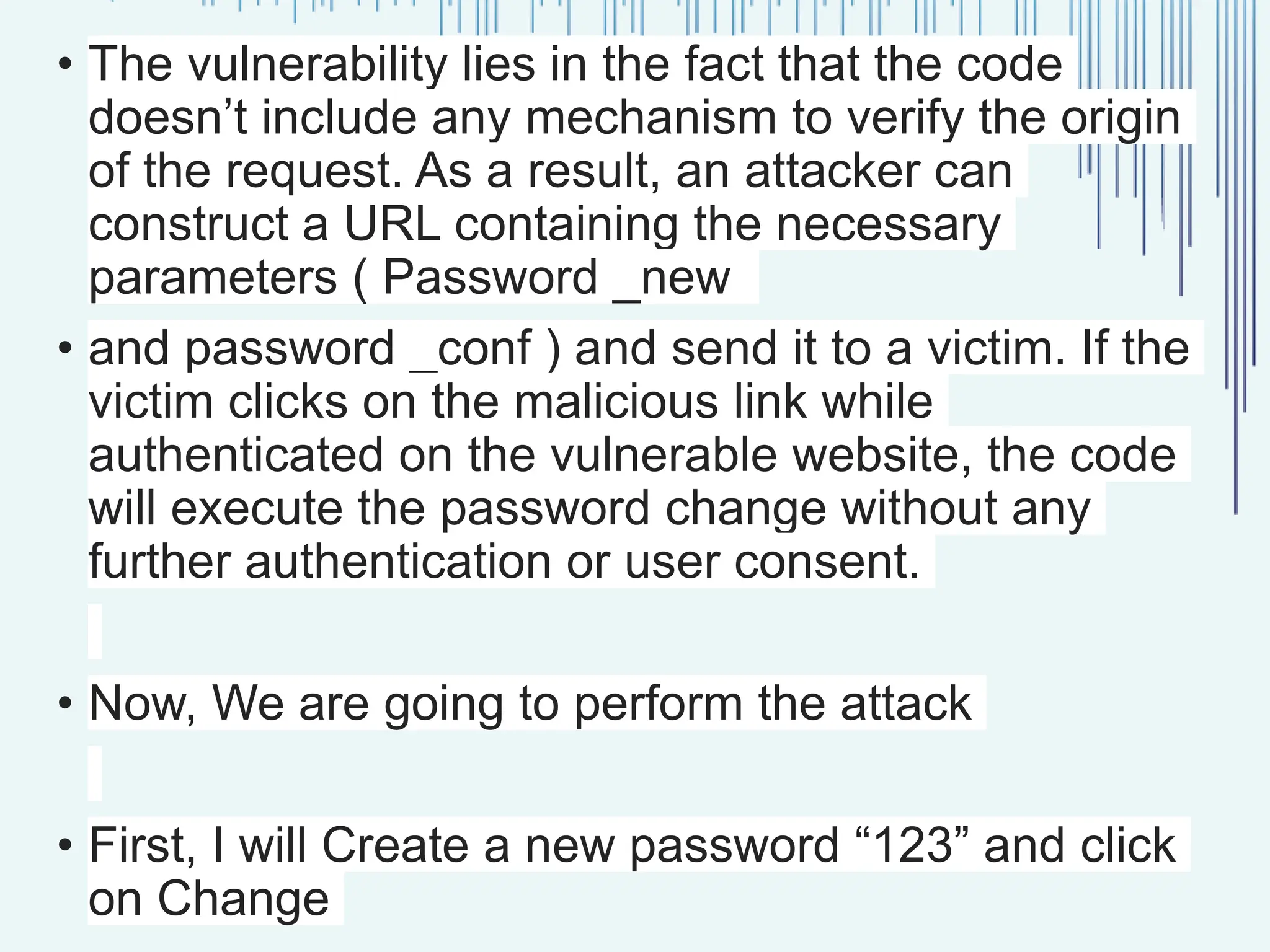 • The vulnerability lies in the fact that the code doesn’t include any mechanism to verify the origin of the request. As a result, an attacker can construct a URL containing the necessary parameters ( Password _new • and password _conf ) and send it to a victim. If the victim clicks on the malicious link while authenticated on the vulnerable website, the code will execute the password change without any further authentication or user consent. • Now, We are going to perform the attack • First, I will Create a new password “123” and click on Change 