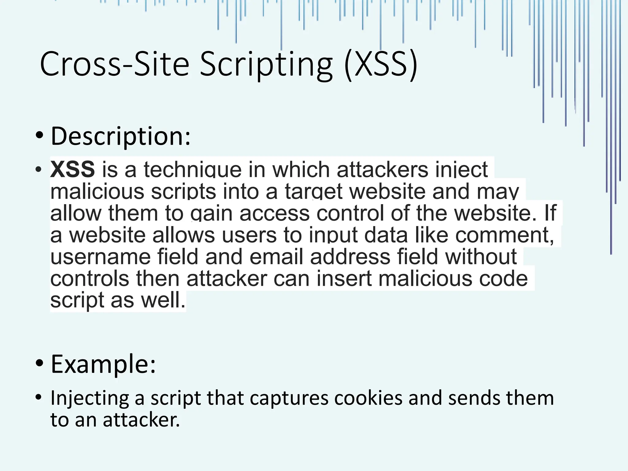 Cross-Site Scripting (XSS) • Description: • XSS is a technique in which attackers inject malicious scripts into a target website and may allow them to gain access control of the website. If a website allows users to input data like comment, username field and email address field without controls then attacker can insert malicious code script as well. • Example: • Injecting a script that captures cookies and sends them to an attacker. 