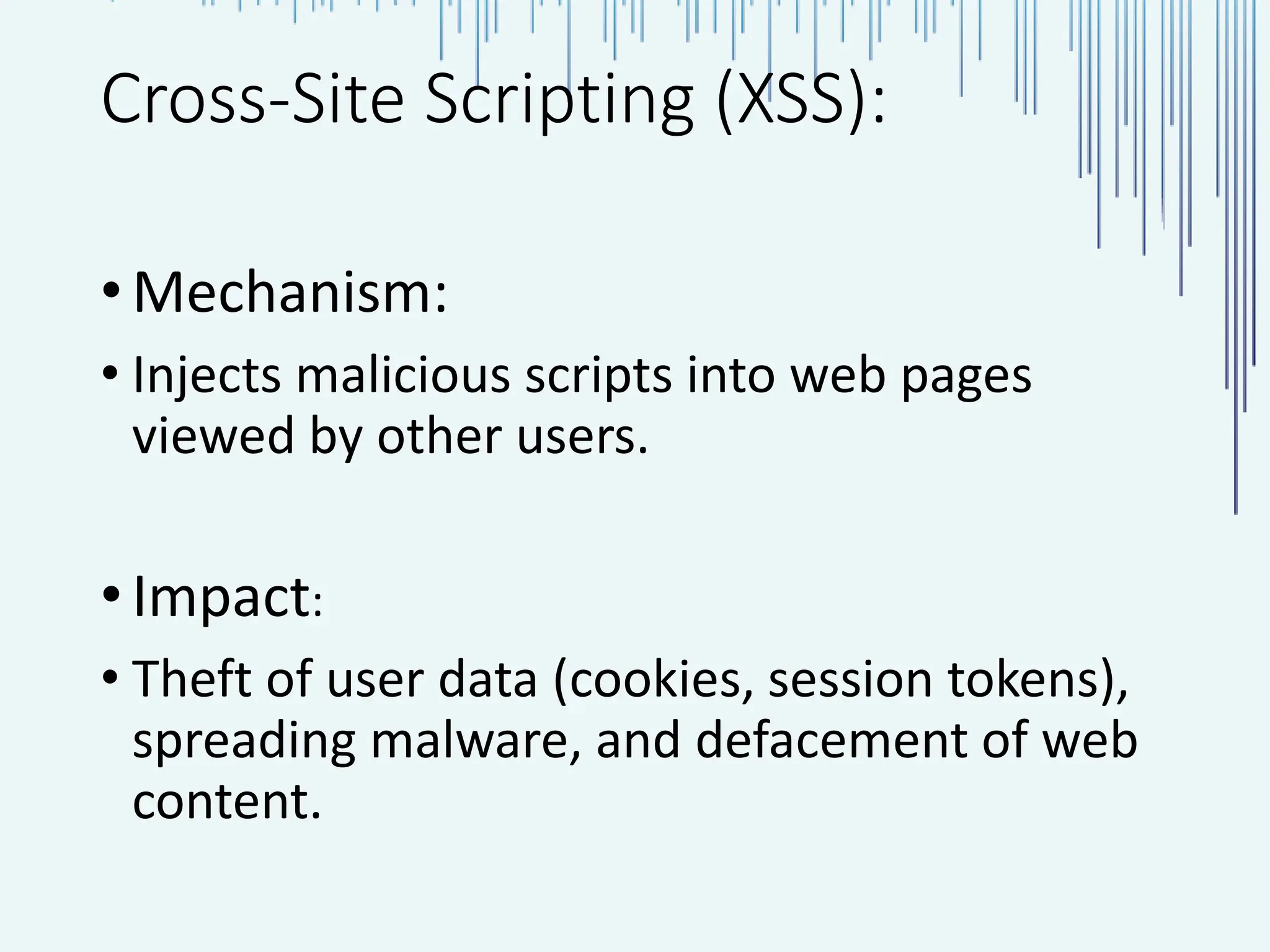 Cross-Site Scripting (XSS): •Mechanism: • Injects malicious scripts into web pages viewed by other users. •Impact: • Theft of user data (cookies, session tokens), spreading malware, and defacement of web content. 