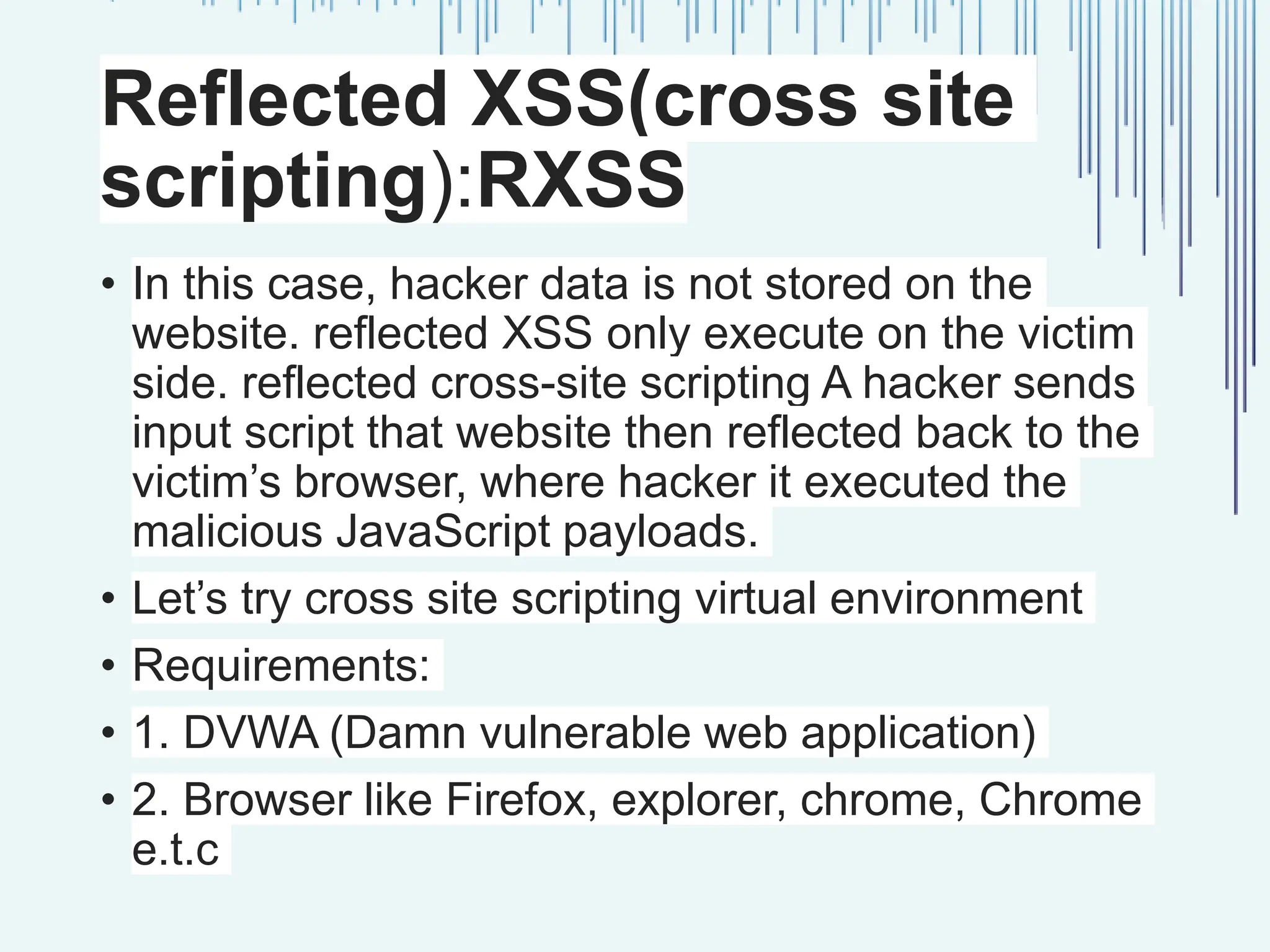 Reflected XSS(cross site scripting):RXSS • In this case, hacker data is not stored on the website. reflected XSS only execute on the victim side. reflected cross-site scripting A hacker sends input script that website then reflected back to the victim’s browser, where hacker it executed the malicious JavaScript payloads. • Let’s try cross site scripting virtual environment • Requirements: • 1. DVWA (Damn vulnerable web application) • 2. Browser like Firefox, explorer, chrome, Chrome e.t.c 