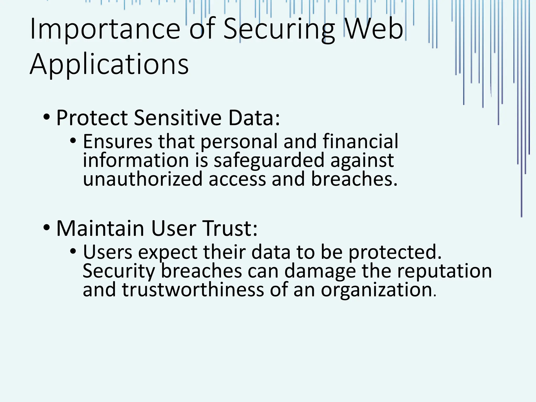 Importance of Securing Web Applications • Protect Sensitive Data: • Ensures that personal and financial information is safeguarded against unauthorized access and breaches. • Maintain User Trust: • Users expect their data to be protected. Security breaches can damage the reputation and trustworthiness of an organization. 