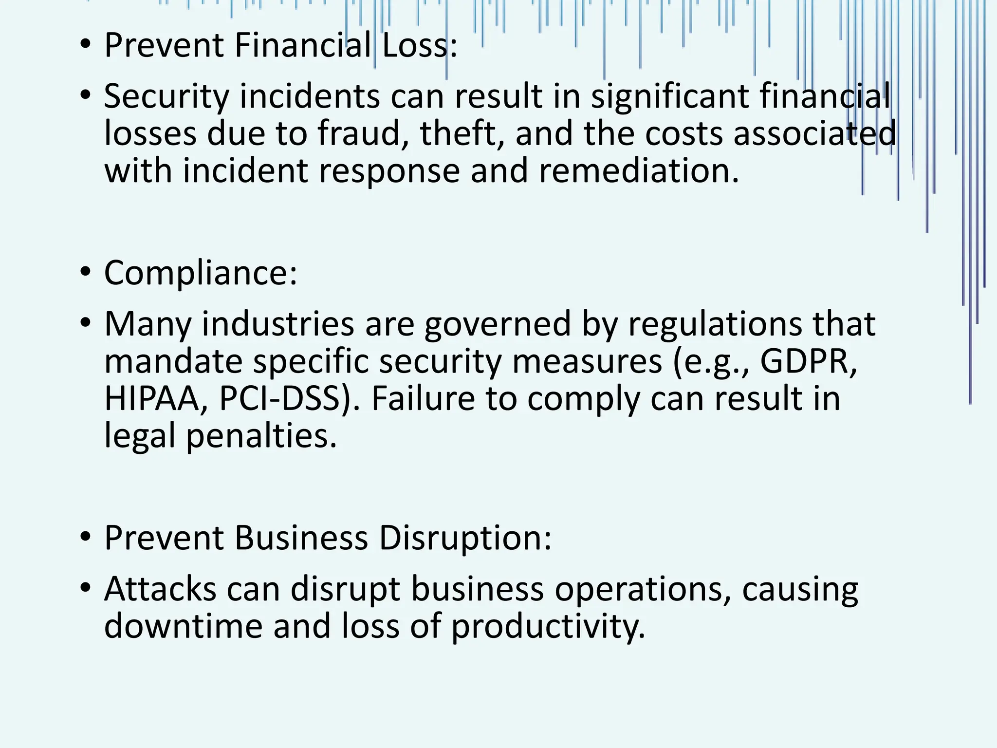 • Prevent Financial Loss: • Security incidents can result in significant financial losses due to fraud, theft, and the costs associated with incident response and remediation. • Compliance: • Many industries are governed by regulations that mandate specific security measures (e.g., GDPR, HIPAA, PCI-DSS). Failure to comply can result in legal penalties. • Prevent Business Disruption: • Attacks can disrupt business operations, causing downtime and loss of productivity. 