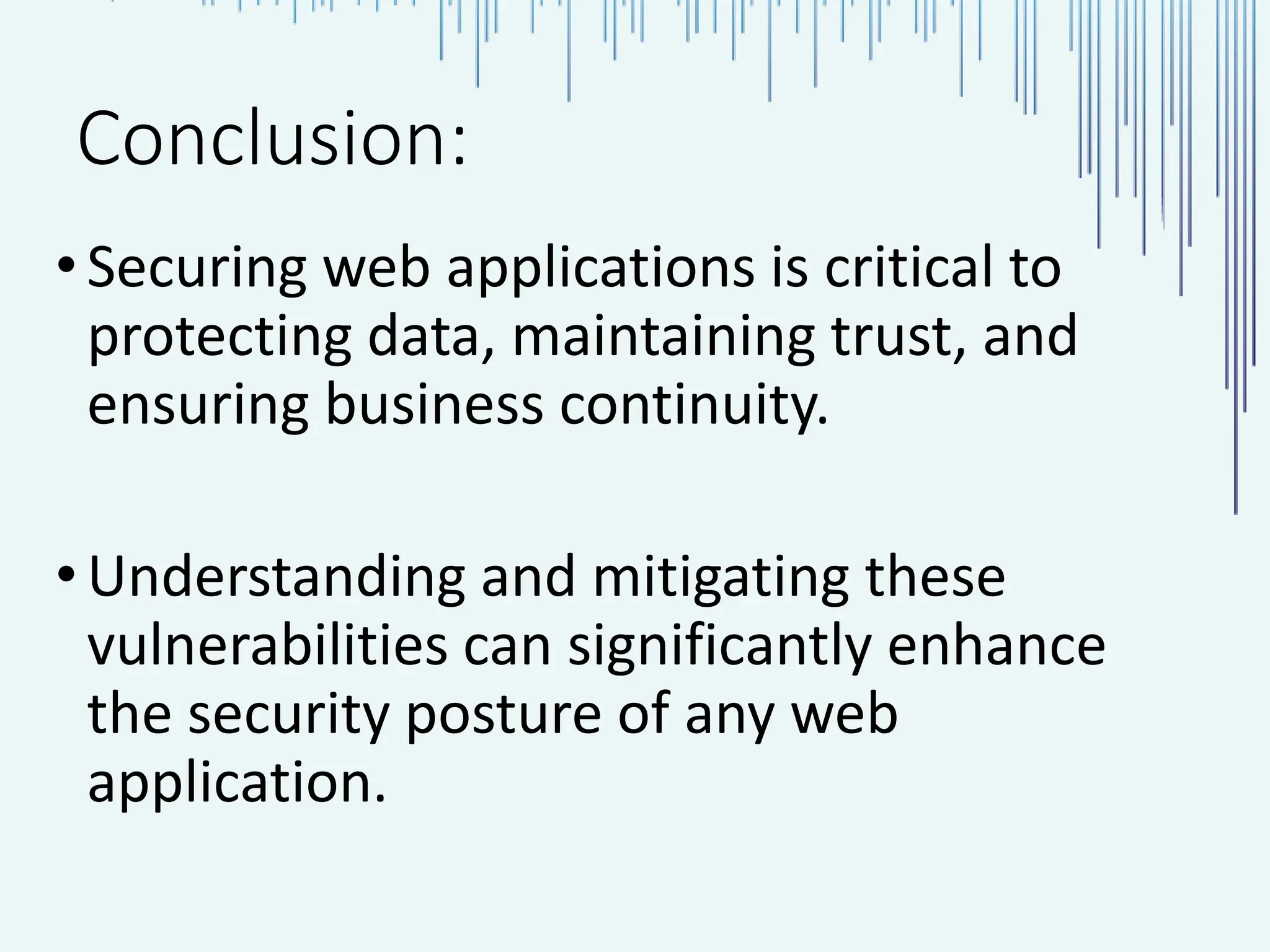 Conclusion: •Securing web applications is critical to protecting data, maintaining trust, and ensuring business continuity. • Understanding and mitigating these vulnerabilities can significantly enhance the security posture of any web application. 
