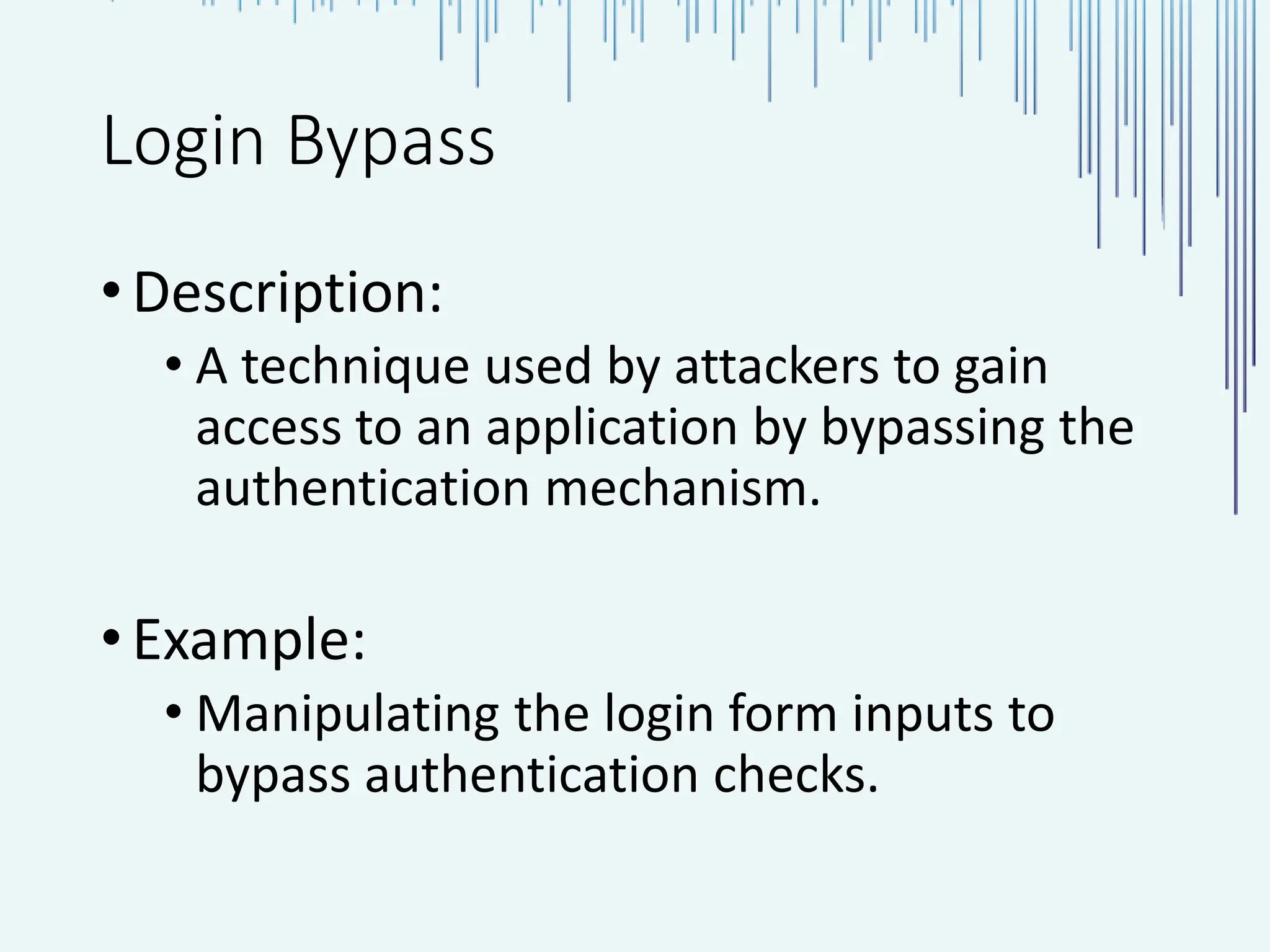 Login Bypass •Description: • A technique used by attackers to gain access to an application by bypassing the authentication mechanism. •Example: • Manipulating the login form inputs to bypass authentication checks. 