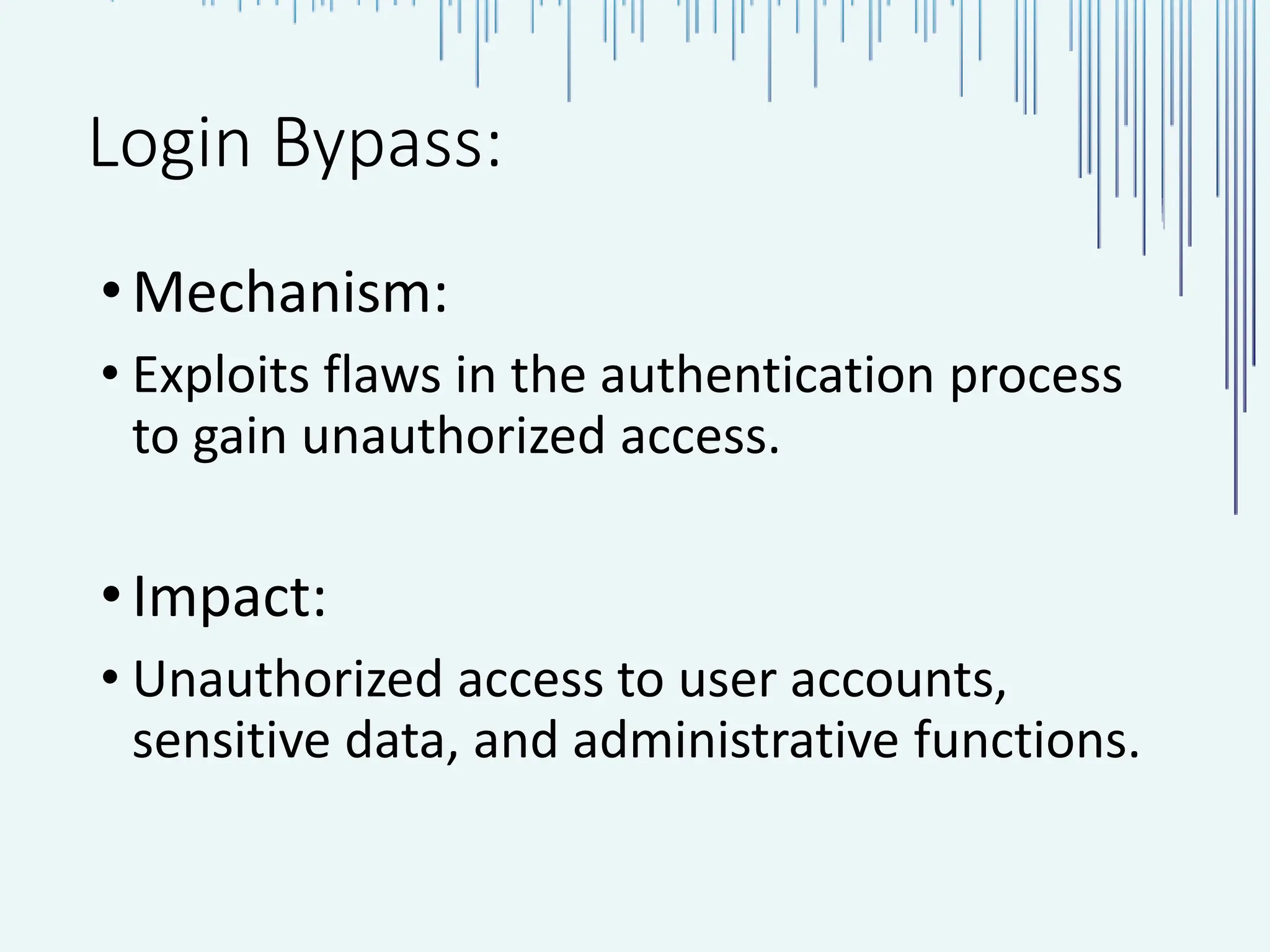 Login Bypass: •Mechanism: • Exploits flaws in the authentication process to gain unauthorized access. •Impact: • Unauthorized access to user accounts, sensitive data, and administrative functions. 