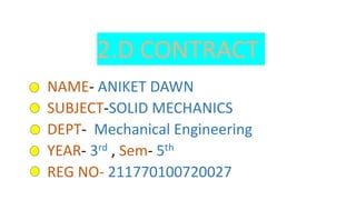 2.D CONTRACT
NAME- ANIKET DAWN
SUBJECT-SOLID MECHANICS
DEPT- Mechanical Engineering
YEAR- 3rd , Sem- 5th
REG NO- 211770100720027
 