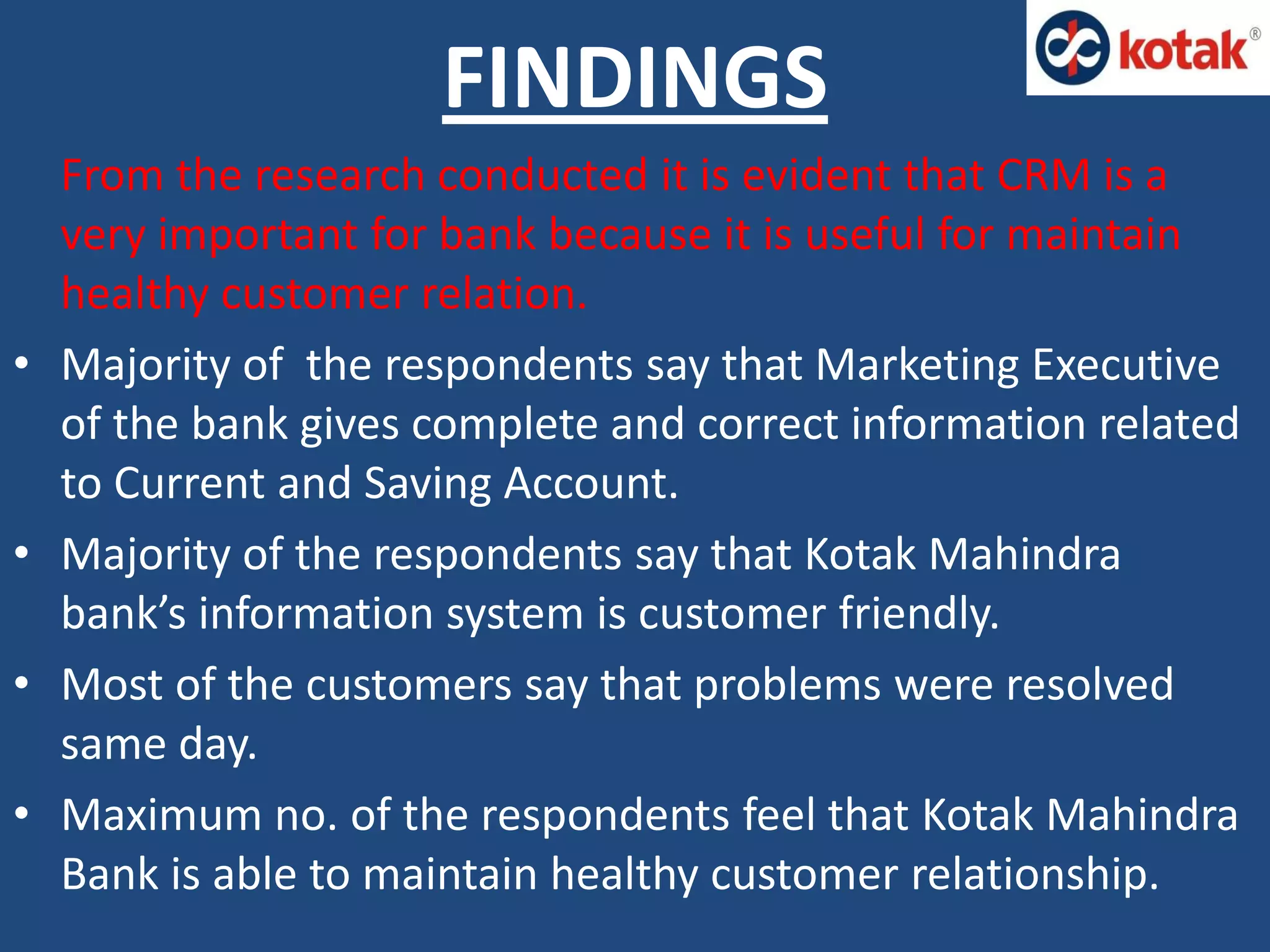 From the research conducted it is evident that CRM is a
very important for bank because it is useful for maintain
healthy customer relation.
• Majority of the respondents say that Marketing Executive
of the bank gives complete and correct information related
to Current and Saving Account.
• Majority of the respondents say that Kotak Mahindra
bank’s information system is customer friendly.
• Most of the customers say that problems were resolved
same day.
• Maximum no. of the respondents feel that Kotak Mahindra
Bank is able to maintain healthy customer relationship.
FINDINGS
 