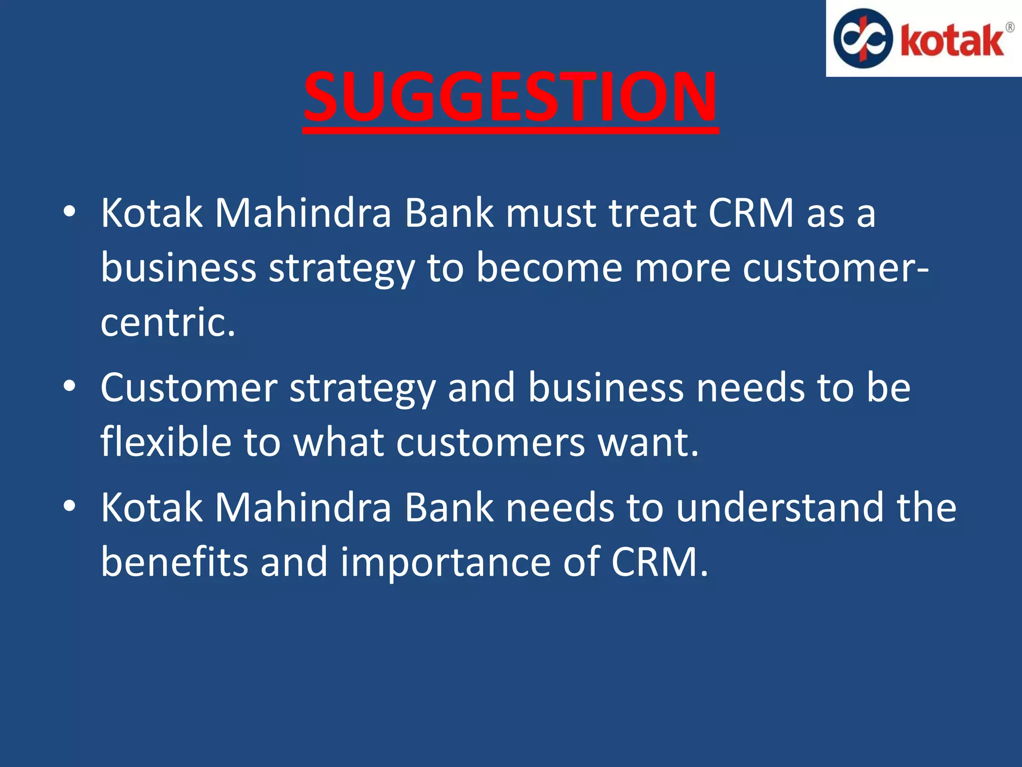 SUGGESTION
• Kotak Mahindra Bank must treat CRM as a
business strategy to become more customer-
centric.
• Customer strategy and business needs to be
flexible to what customers want.
• Kotak Mahindra Bank needs to understand the
benefits and importance of CRM.
 