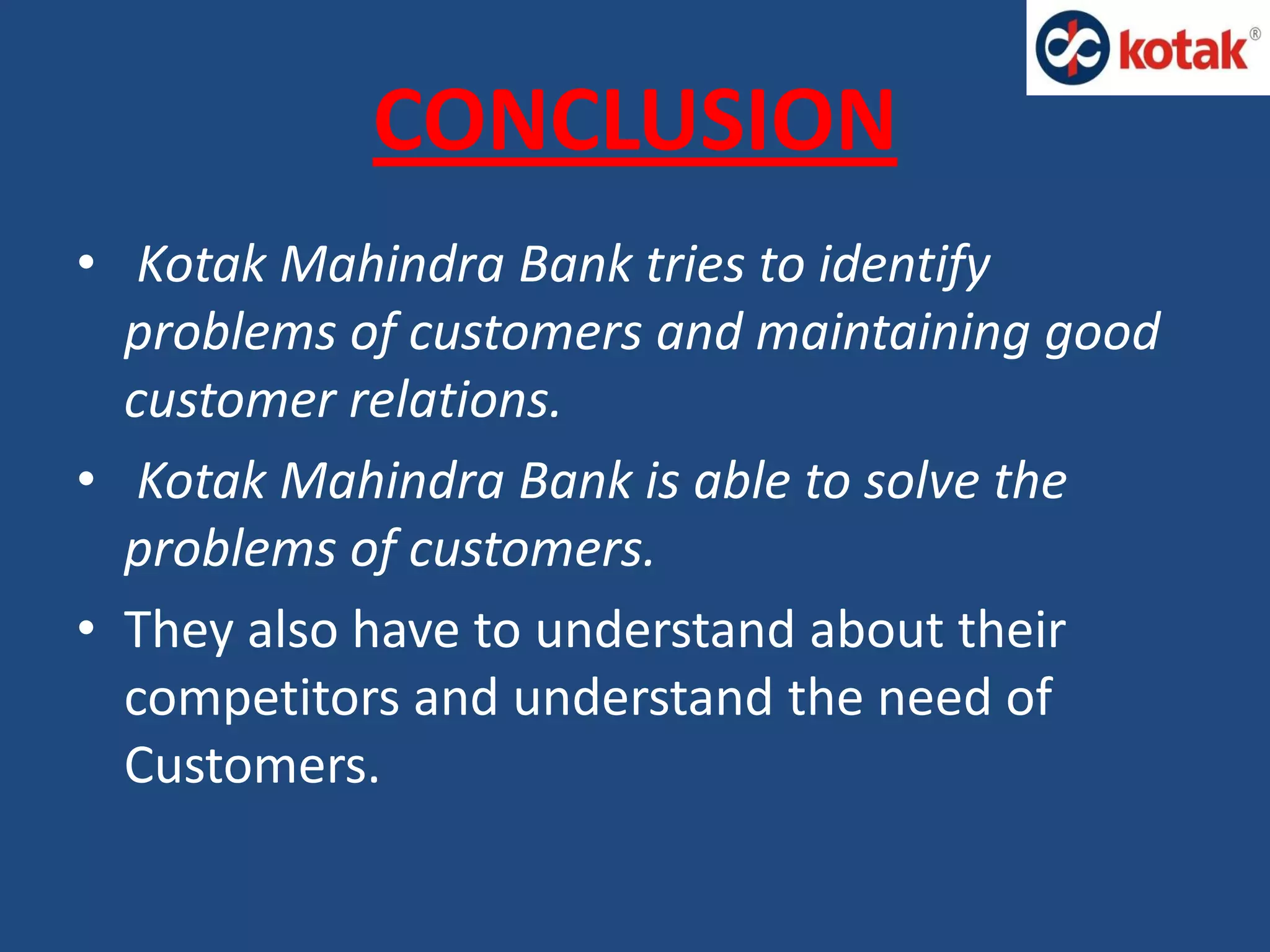 CONCLUSION
• Kotak Mahindra Bank tries to identify
problems of customers and maintaining good
customer relations.
• Kotak Mahindra Bank is able to solve the
problems of customers.
• They also have to understand about their
competitors and understand the need of
Customers.
 