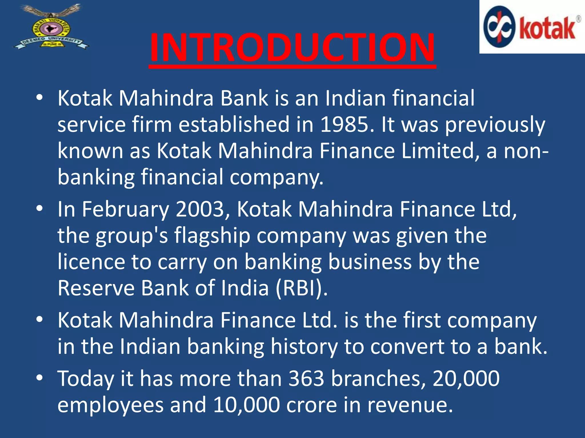 INTRODUCTION
• Kotak Mahindra Bank is an Indian financial
service firm established in 1985. It was previously
known as Kotak Mahindra Finance Limited, a non-
banking financial company.
• In February 2003, Kotak Mahindra Finance Ltd,
the group's flagship company was given the
licence to carry on banking business by the
Reserve Bank of India (RBI).
• Kotak Mahindra Finance Ltd. is the first company
in the Indian banking history to convert to a bank.
• Today it has more than 363 branches, 20,000
employees and 10,000 crore in revenue.
 