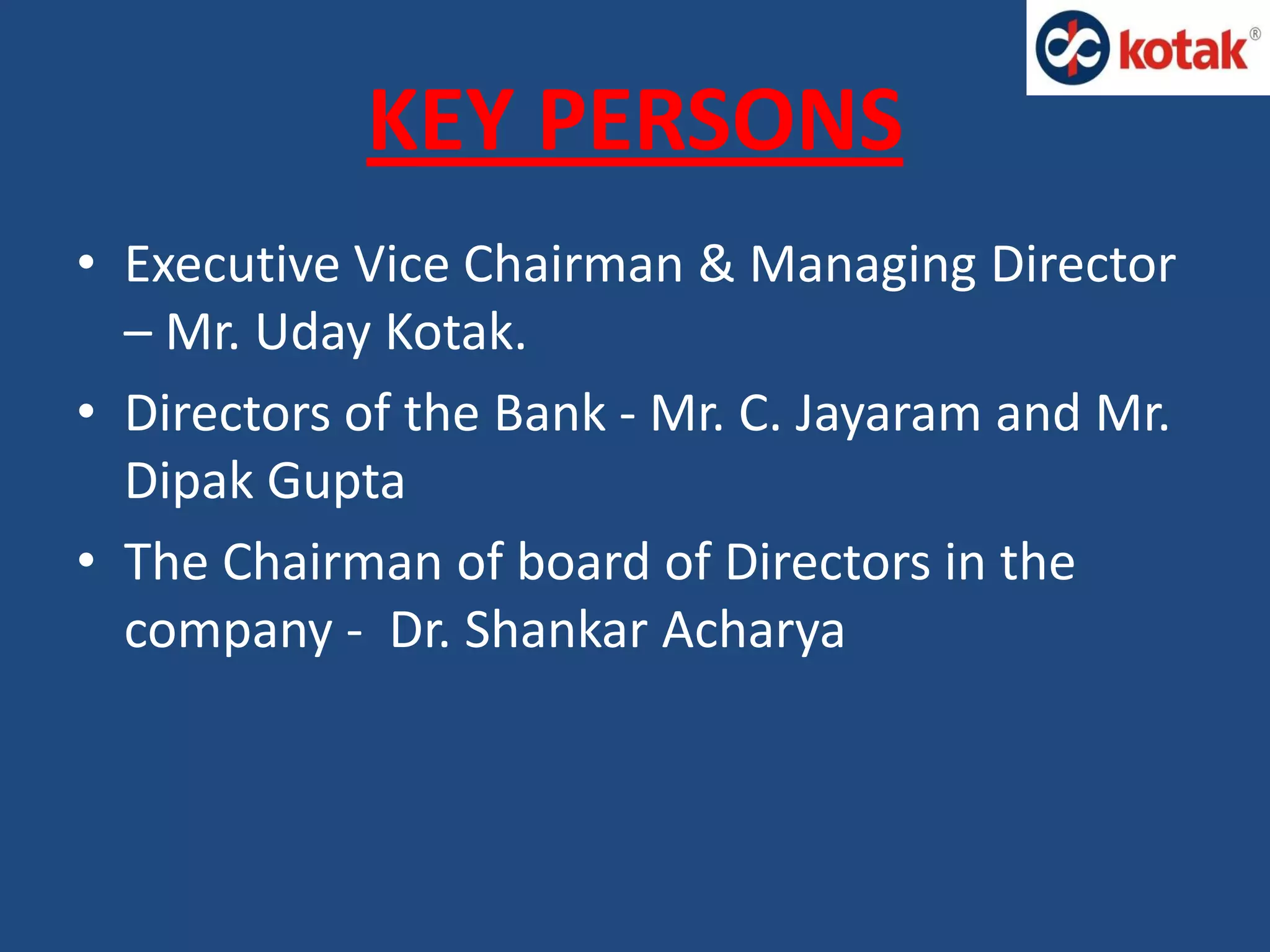 KEY PERSONS
• Executive Vice Chairman & Managing Director
– Mr. Uday Kotak.
• Directors of the Bank - Mr. C. Jayaram and Mr.
Dipak Gupta
• The Chairman of board of Directors in the
company - Dr. Shankar Acharya
 