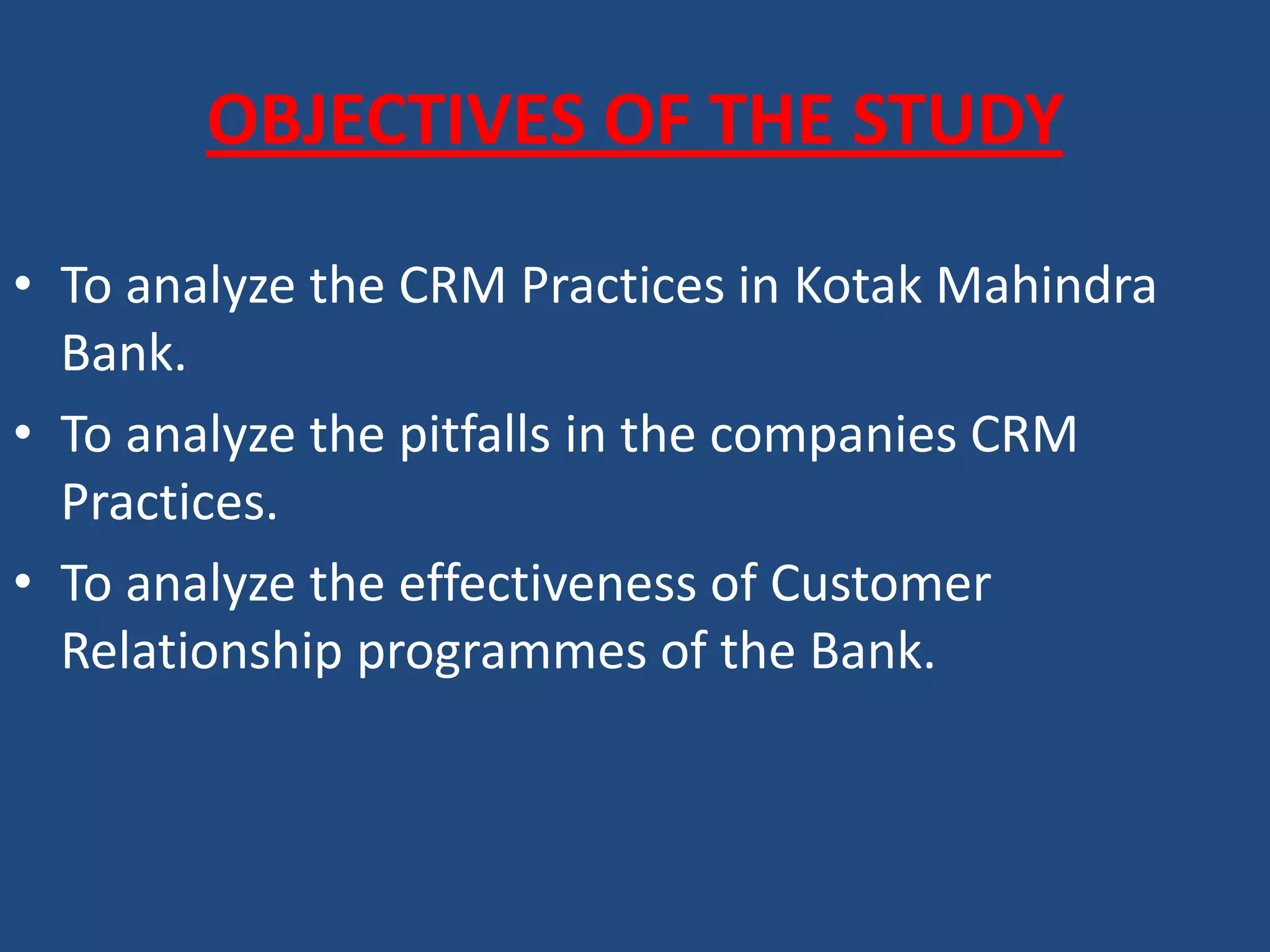 OBJECTIVES OF THE STUDY
• To analyze the CRM Practices in Kotak Mahindra
Bank.
• To analyze the pitfalls in the companies CRM
Practices.
• To analyze the effectiveness of Customer
Relationship programmes of the Bank.
 