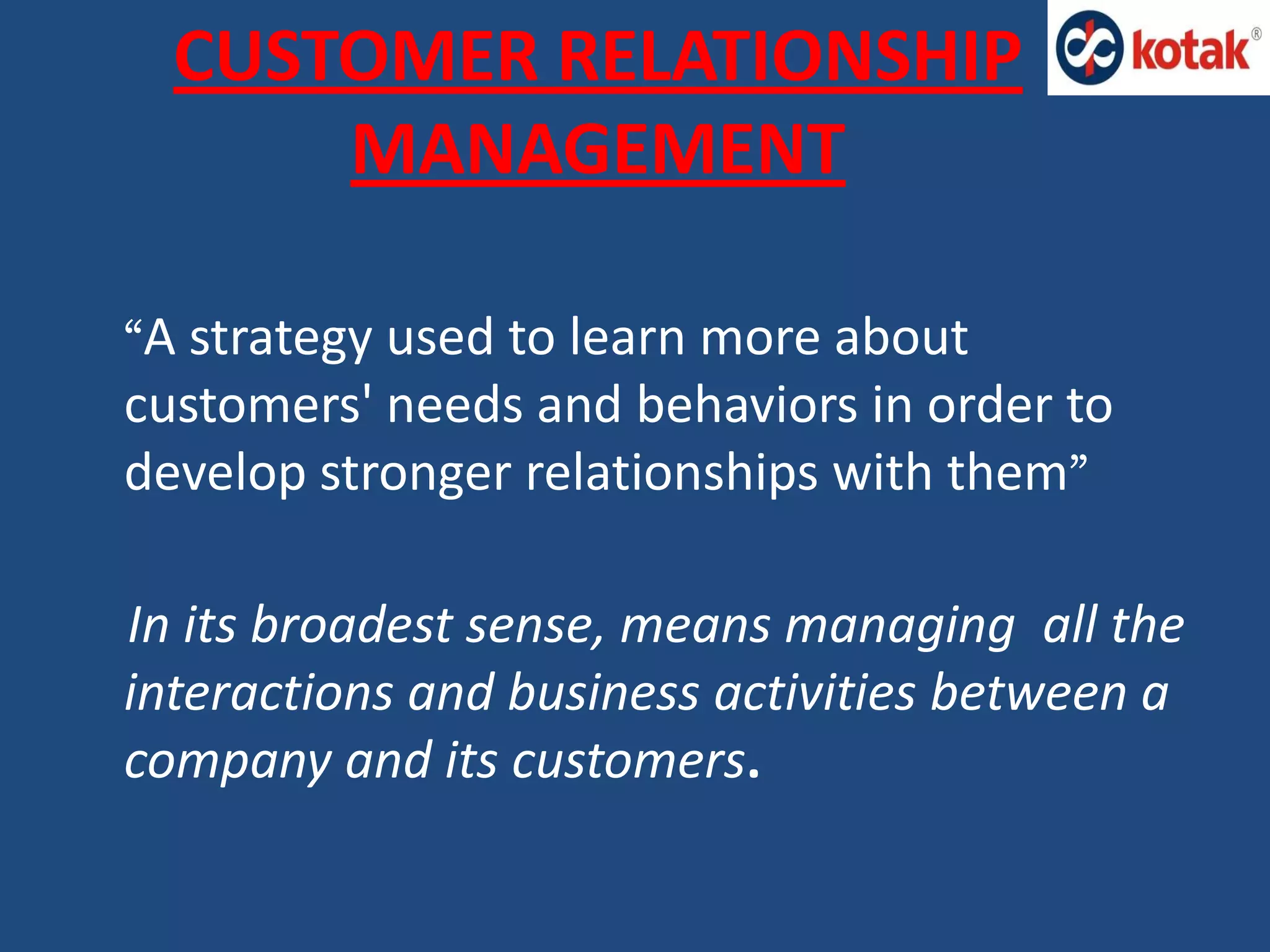 CUSTOMER RELATIONSHIP
MANAGEMENT
“A strategy used to learn more about
customers' needs and behaviors in order to
develop stronger relationships with them”
In its broadest sense, means managing all the
interactions and business activities between a
company and its customers.
 